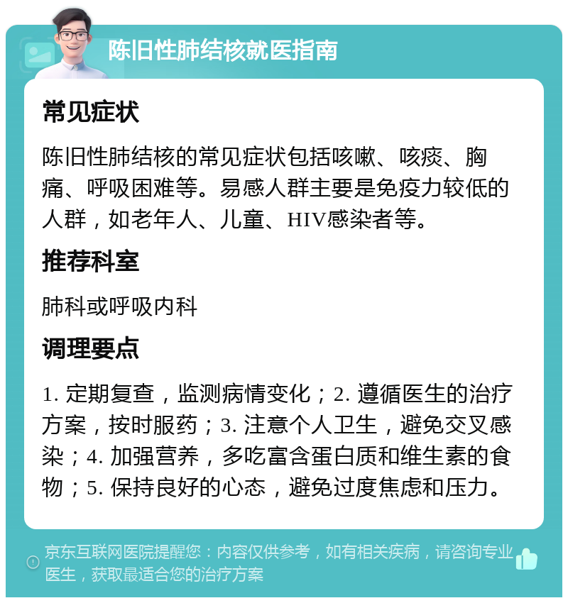 陈旧性肺结核就医指南 常见症状 陈旧性肺结核的常见症状包括咳嗽、咳痰、胸痛、呼吸困难等。易感人群主要是免疫力较低的人群，如老年人、儿童、HIV感染者等。 推荐科室 肺科或呼吸内科 调理要点 1. 定期复查，监测病情变化；2. 遵循医生的治疗方案，按时服药；3. 注意个人卫生，避免交叉感染；4. 加强营养，多吃富含蛋白质和维生素的食物；5. 保持良好的心态，避免过度焦虑和压力。