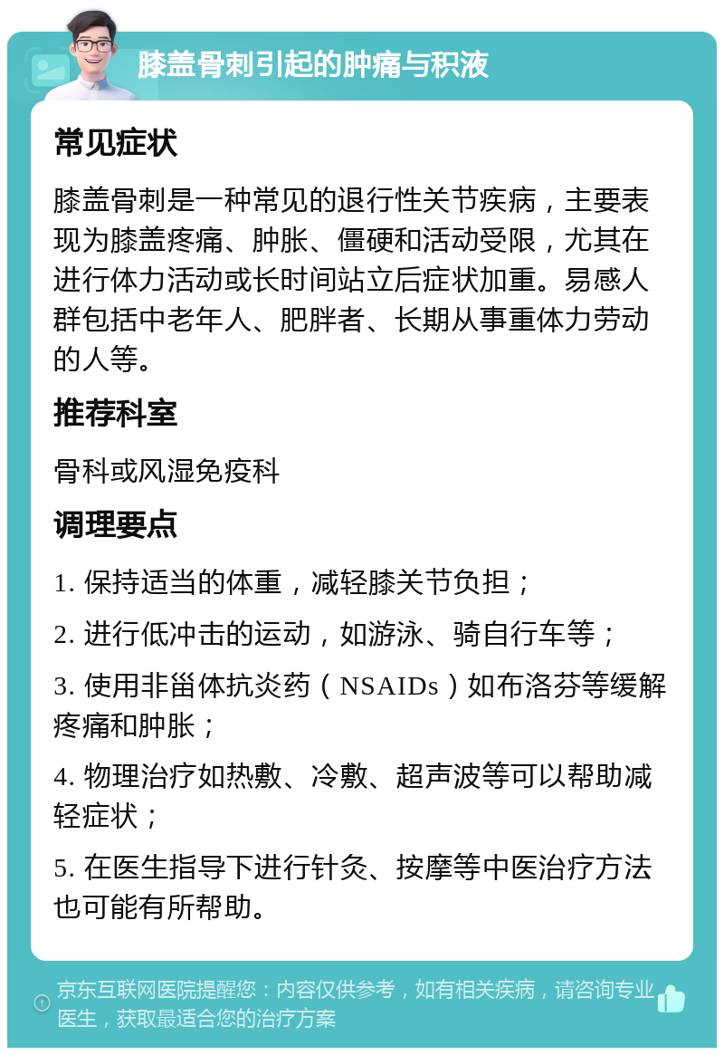 膝盖骨刺引起的肿痛与积液 常见症状 膝盖骨刺是一种常见的退行性关节疾病，主要表现为膝盖疼痛、肿胀、僵硬和活动受限，尤其在进行体力活动或长时间站立后症状加重。易感人群包括中老年人、肥胖者、长期从事重体力劳动的人等。 推荐科室 骨科或风湿免疫科 调理要点 1. 保持适当的体重，减轻膝关节负担； 2. 进行低冲击的运动，如游泳、骑自行车等； 3. 使用非甾体抗炎药（NSAIDs）如布洛芬等缓解疼痛和肿胀； 4. 物理治疗如热敷、冷敷、超声波等可以帮助减轻症状； 5. 在医生指导下进行针灸、按摩等中医治疗方法也可能有所帮助。