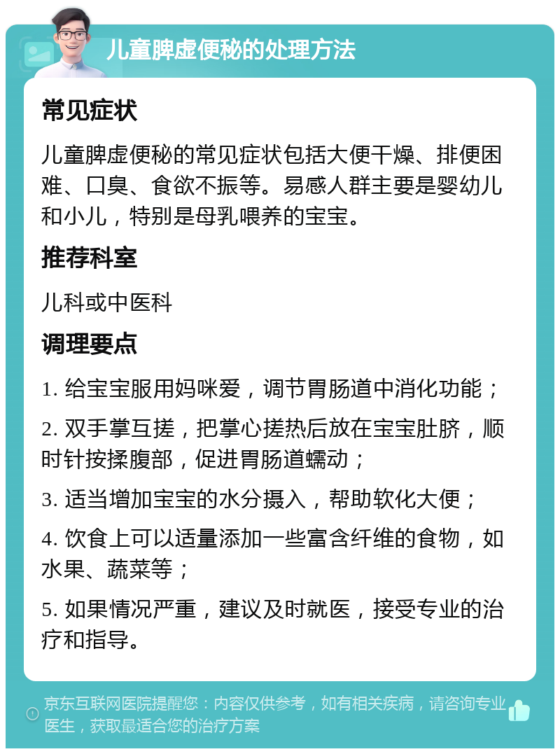 儿童脾虚便秘的处理方法 常见症状 儿童脾虚便秘的常见症状包括大便干燥、排便困难、口臭、食欲不振等。易感人群主要是婴幼儿和小儿，特别是母乳喂养的宝宝。 推荐科室 儿科或中医科 调理要点 1. 给宝宝服用妈咪爱，调节胃肠道中消化功能； 2. 双手掌互搓，把掌心搓热后放在宝宝肚脐，顺时针按揉腹部，促进胃肠道蠕动； 3. 适当增加宝宝的水分摄入，帮助软化大便； 4. 饮食上可以适量添加一些富含纤维的食物，如水果、蔬菜等； 5. 如果情况严重，建议及时就医，接受专业的治疗和指导。