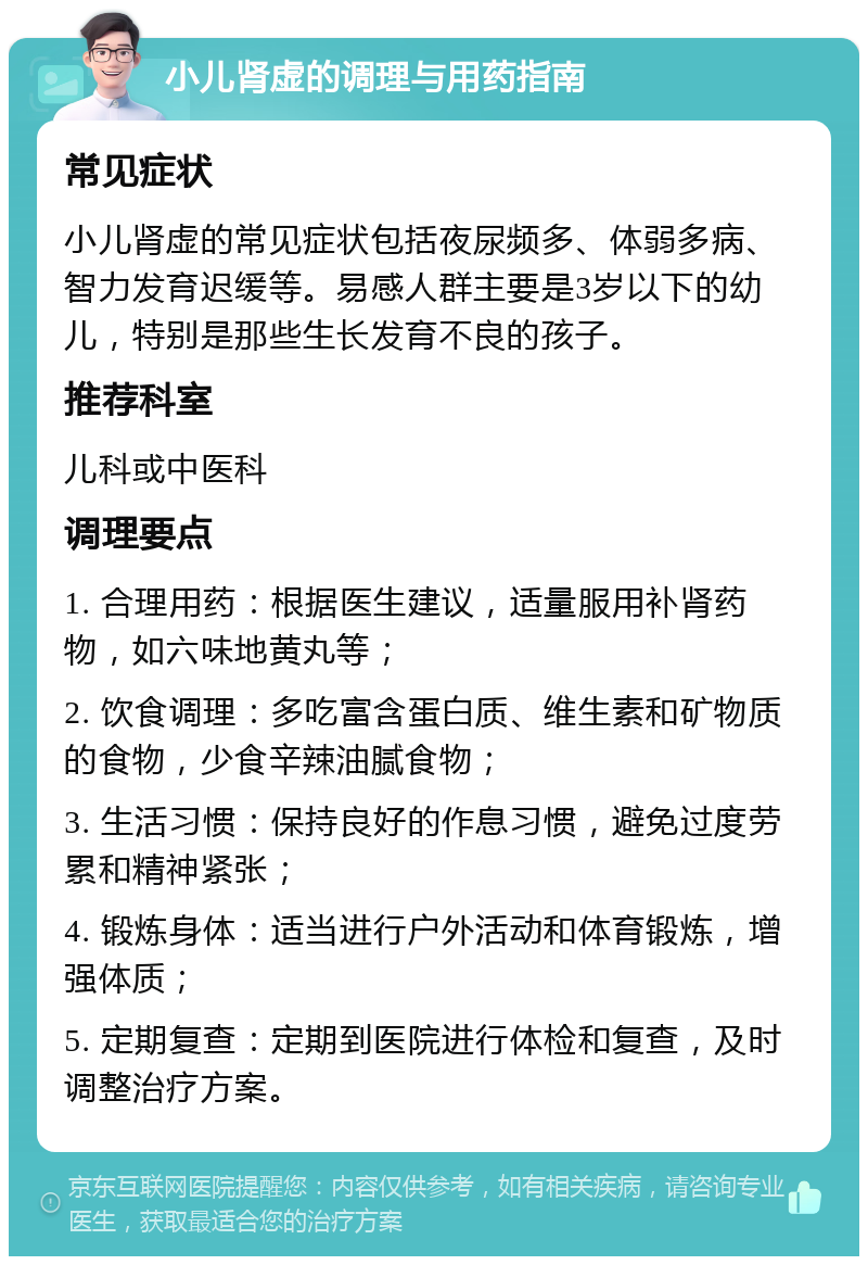 小儿肾虚的调理与用药指南 常见症状 小儿肾虚的常见症状包括夜尿频多、体弱多病、智力发育迟缓等。易感人群主要是3岁以下的幼儿，特别是那些生长发育不良的孩子。 推荐科室 儿科或中医科 调理要点 1. 合理用药：根据医生建议，适量服用补肾药物，如六味地黄丸等； 2. 饮食调理：多吃富含蛋白质、维生素和矿物质的食物，少食辛辣油腻食物； 3. 生活习惯：保持良好的作息习惯，避免过度劳累和精神紧张； 4. 锻炼身体：适当进行户外活动和体育锻炼，增强体质； 5. 定期复查：定期到医院进行体检和复查，及时调整治疗方案。