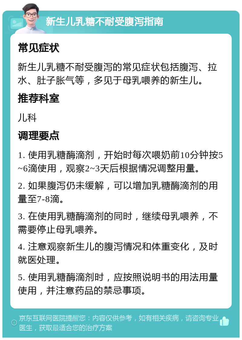 新生儿乳糖不耐受腹泻指南 常见症状 新生儿乳糖不耐受腹泻的常见症状包括腹泻、拉水、肚子胀气等，多见于母乳喂养的新生儿。 推荐科室 儿科 调理要点 1. 使用乳糖酶滴剂，开始时每次喂奶前10分钟按5~6滴使用，观察2~3天后根据情况调整用量。 2. 如果腹泻仍未缓解，可以增加乳糖酶滴剂的用量至7-8滴。 3. 在使用乳糖酶滴剂的同时，继续母乳喂养，不需要停止母乳喂养。 4. 注意观察新生儿的腹泻情况和体重变化，及时就医处理。 5. 使用乳糖酶滴剂时，应按照说明书的用法用量使用，并注意药品的禁忌事项。