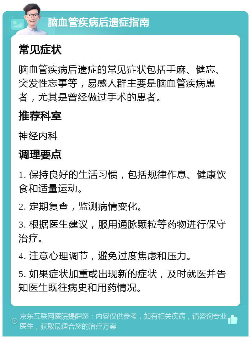 脑血管疾病后遗症指南 常见症状 脑血管疾病后遗症的常见症状包括手麻、健忘、突发性忘事等，易感人群主要是脑血管疾病患者，尤其是曾经做过手术的患者。 推荐科室 神经内科 调理要点 1. 保持良好的生活习惯，包括规律作息、健康饮食和适量运动。 2. 定期复查，监测病情变化。 3. 根据医生建议，服用通脉颗粒等药物进行保守治疗。 4. 注意心理调节，避免过度焦虑和压力。 5. 如果症状加重或出现新的症状，及时就医并告知医生既往病史和用药情况。