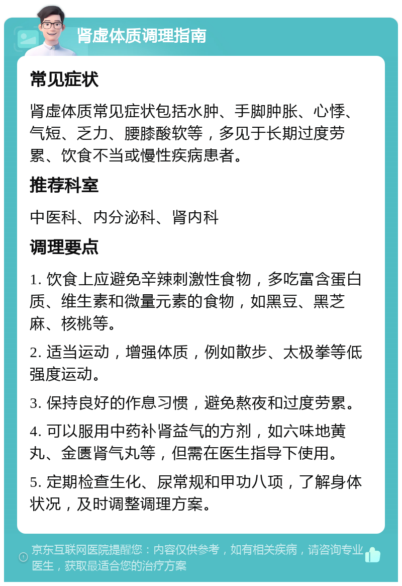 肾虚体质调理指南 常见症状 肾虚体质常见症状包括水肿、手脚肿胀、心悸、气短、乏力、腰膝酸软等，多见于长期过度劳累、饮食不当或慢性疾病患者。 推荐科室 中医科、内分泌科、肾内科 调理要点 1. 饮食上应避免辛辣刺激性食物，多吃富含蛋白质、维生素和微量元素的食物，如黑豆、黑芝麻、核桃等。 2. 适当运动，增强体质，例如散步、太极拳等低强度运动。 3. 保持良好的作息习惯，避免熬夜和过度劳累。 4. 可以服用中药补肾益气的方剂，如六味地黄丸、金匮肾气丸等，但需在医生指导下使用。 5. 定期检查生化、尿常规和甲功八项，了解身体状况，及时调整调理方案。