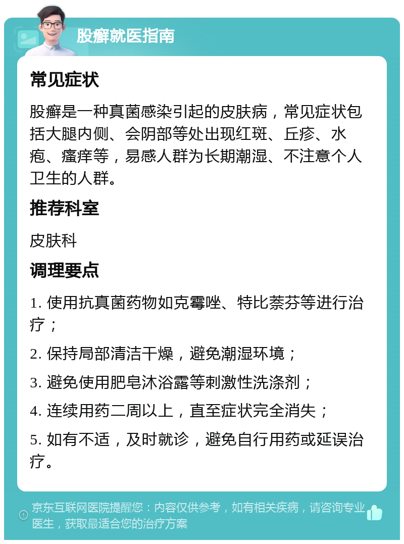 股癣就医指南 常见症状 股癣是一种真菌感染引起的皮肤病，常见症状包括大腿内侧、会阴部等处出现红斑、丘疹、水疱、瘙痒等，易感人群为长期潮湿、不注意个人卫生的人群。 推荐科室 皮肤科 调理要点 1. 使用抗真菌药物如克霉唑、特比萘芬等进行治疗； 2. 保持局部清洁干燥，避免潮湿环境； 3. 避免使用肥皂沐浴露等刺激性洗涤剂； 4. 连续用药二周以上，直至症状完全消失； 5. 如有不适，及时就诊，避免自行用药或延误治疗。