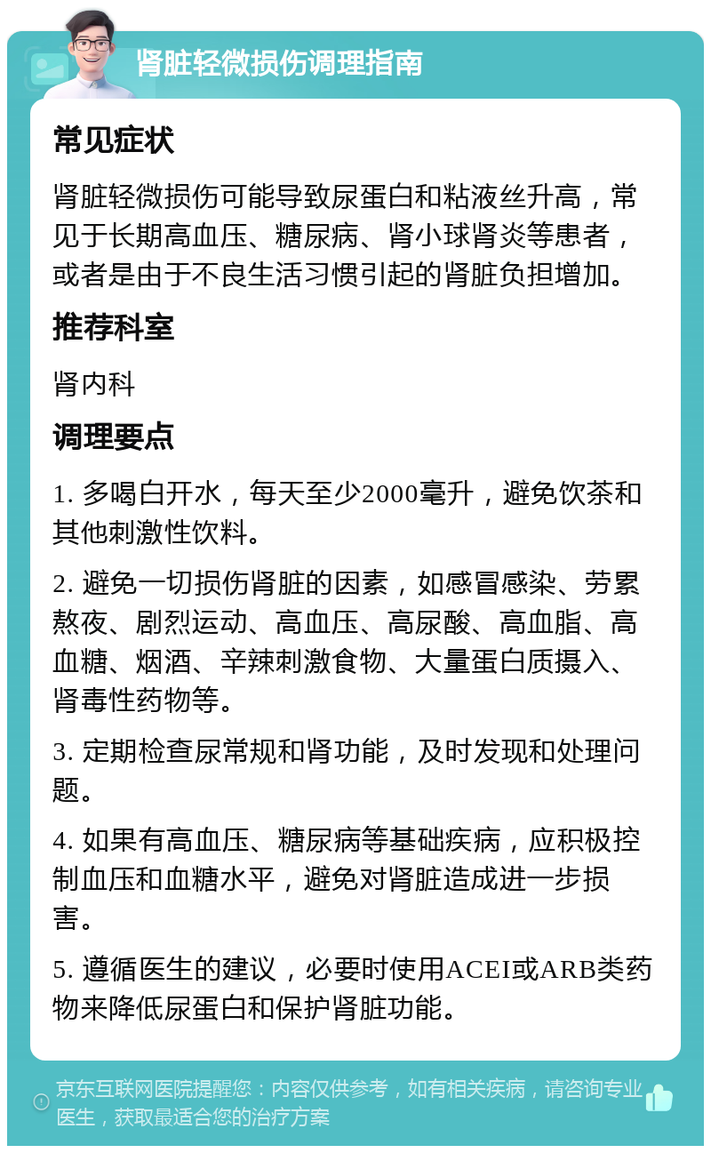 肾脏轻微损伤调理指南 常见症状 肾脏轻微损伤可能导致尿蛋白和粘液丝升高，常见于长期高血压、糖尿病、肾小球肾炎等患者，或者是由于不良生活习惯引起的肾脏负担增加。 推荐科室 肾内科 调理要点 1. 多喝白开水，每天至少2000毫升，避免饮茶和其他刺激性饮料。 2. 避免一切损伤肾脏的因素，如感冒感染、劳累熬夜、剧烈运动、高血压、高尿酸、高血脂、高血糖、烟酒、辛辣刺激食物、大量蛋白质摄入、肾毒性药物等。 3. 定期检查尿常规和肾功能，及时发现和处理问题。 4. 如果有高血压、糖尿病等基础疾病，应积极控制血压和血糖水平，避免对肾脏造成进一步损害。 5. 遵循医生的建议，必要时使用ACEI或ARB类药物来降低尿蛋白和保护肾脏功能。