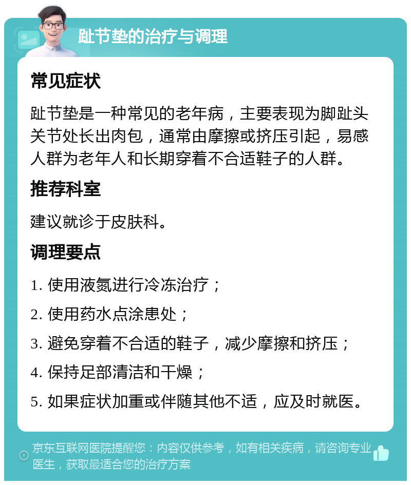 趾节垫的治疗与调理 常见症状 趾节垫是一种常见的老年病，主要表现为脚趾头关节处长出肉包，通常由摩擦或挤压引起，易感人群为老年人和长期穿着不合适鞋子的人群。 推荐科室 建议就诊于皮肤科。 调理要点 1. 使用液氮进行冷冻治疗； 2. 使用药水点涂患处； 3. 避免穿着不合适的鞋子，减少摩擦和挤压； 4. 保持足部清洁和干燥； 5. 如果症状加重或伴随其他不适，应及时就医。