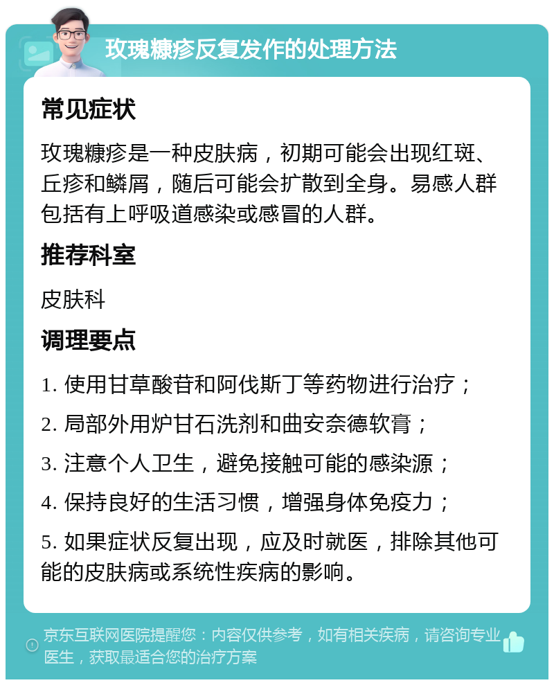 玫瑰糠疹反复发作的处理方法 常见症状 玫瑰糠疹是一种皮肤病，初期可能会出现红斑、丘疹和鳞屑，随后可能会扩散到全身。易感人群包括有上呼吸道感染或感冒的人群。 推荐科室 皮肤科 调理要点 1. 使用甘草酸苷和阿伐斯丁等药物进行治疗； 2. 局部外用炉甘石洗剂和曲安奈德软膏； 3. 注意个人卫生，避免接触可能的感染源； 4. 保持良好的生活习惯，增强身体免疫力； 5. 如果症状反复出现，应及时就医，排除其他可能的皮肤病或系统性疾病的影响。