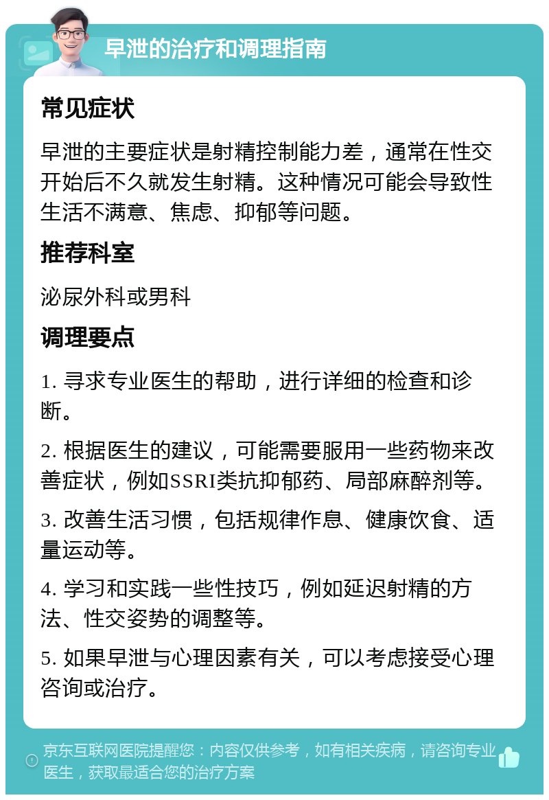 早泄的治疗和调理指南 常见症状 早泄的主要症状是射精控制能力差，通常在性交开始后不久就发生射精。这种情况可能会导致性生活不满意、焦虑、抑郁等问题。 推荐科室 泌尿外科或男科 调理要点 1. 寻求专业医生的帮助，进行详细的检查和诊断。 2. 根据医生的建议，可能需要服用一些药物来改善症状，例如SSRI类抗抑郁药、局部麻醉剂等。 3. 改善生活习惯，包括规律作息、健康饮食、适量运动等。 4. 学习和实践一些性技巧，例如延迟射精的方法、性交姿势的调整等。 5. 如果早泄与心理因素有关，可以考虑接受心理咨询或治疗。