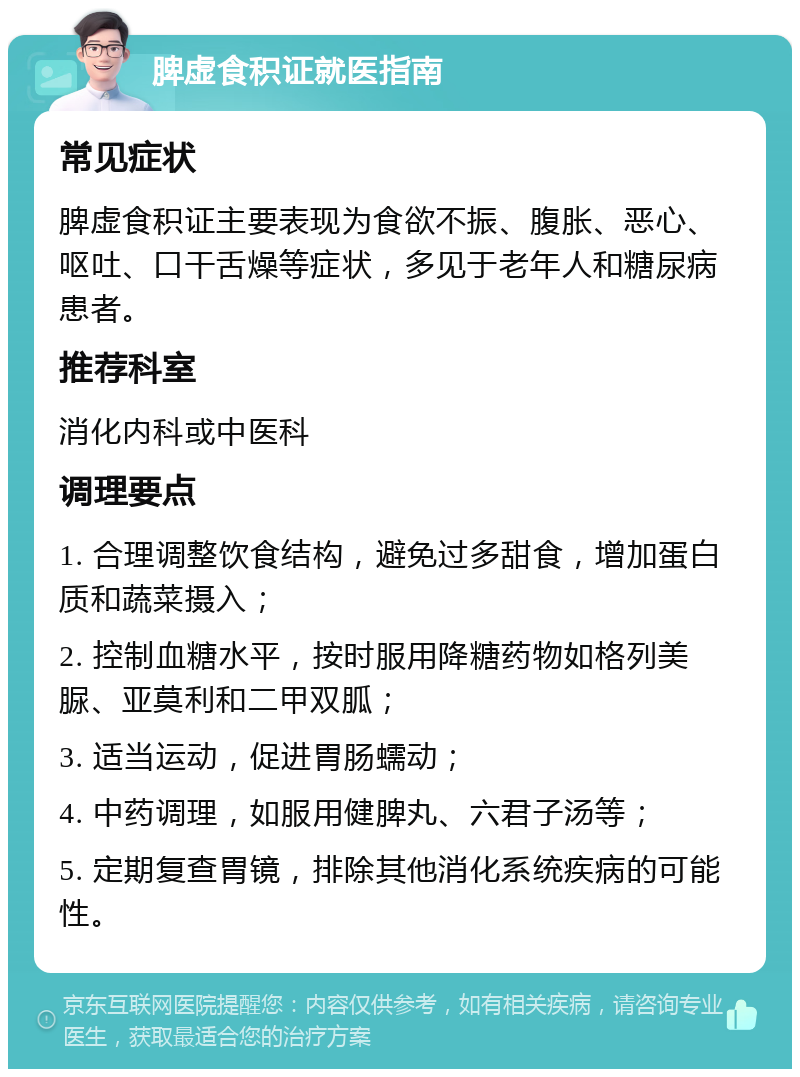 脾虚食积证就医指南 常见症状 脾虚食积证主要表现为食欲不振、腹胀、恶心、呕吐、口干舌燥等症状，多见于老年人和糖尿病患者。 推荐科室 消化内科或中医科 调理要点 1. 合理调整饮食结构，避免过多甜食，增加蛋白质和蔬菜摄入； 2. 控制血糖水平，按时服用降糖药物如格列美脲、亚莫利和二甲双胍； 3. 适当运动，促进胃肠蠕动； 4. 中药调理，如服用健脾丸、六君子汤等； 5. 定期复查胃镜，排除其他消化系统疾病的可能性。