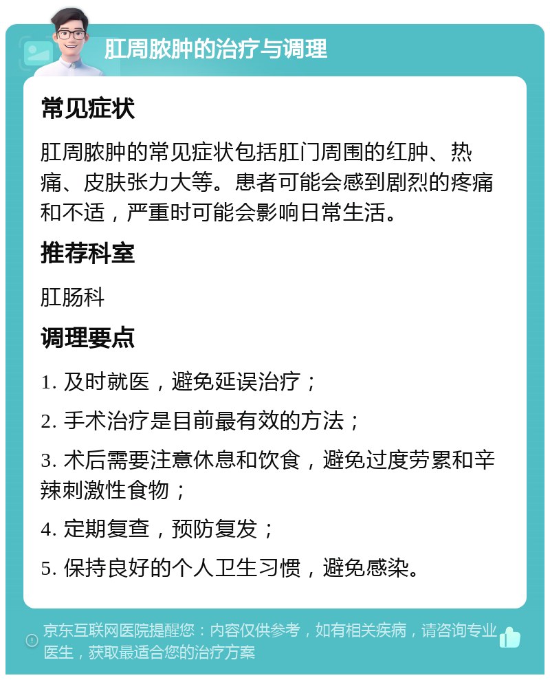 肛周脓肿的治疗与调理 常见症状 肛周脓肿的常见症状包括肛门周围的红肿、热痛、皮肤张力大等。患者可能会感到剧烈的疼痛和不适，严重时可能会影响日常生活。 推荐科室 肛肠科 调理要点 1. 及时就医，避免延误治疗； 2. 手术治疗是目前最有效的方法； 3. 术后需要注意休息和饮食，避免过度劳累和辛辣刺激性食物； 4. 定期复查，预防复发； 5. 保持良好的个人卫生习惯，避免感染。