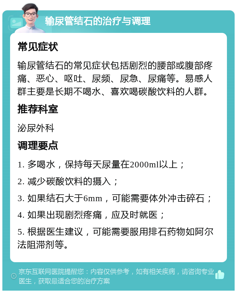 输尿管结石的治疗与调理 常见症状 输尿管结石的常见症状包括剧烈的腰部或腹部疼痛、恶心、呕吐、尿频、尿急、尿痛等。易感人群主要是长期不喝水、喜欢喝碳酸饮料的人群。 推荐科室 泌尿外科 调理要点 1. 多喝水，保持每天尿量在2000ml以上； 2. 减少碳酸饮料的摄入； 3. 如果结石大于6mm，可能需要体外冲击碎石； 4. 如果出现剧烈疼痛，应及时就医； 5. 根据医生建议，可能需要服用排石药物如阿尔法阻滞剂等。