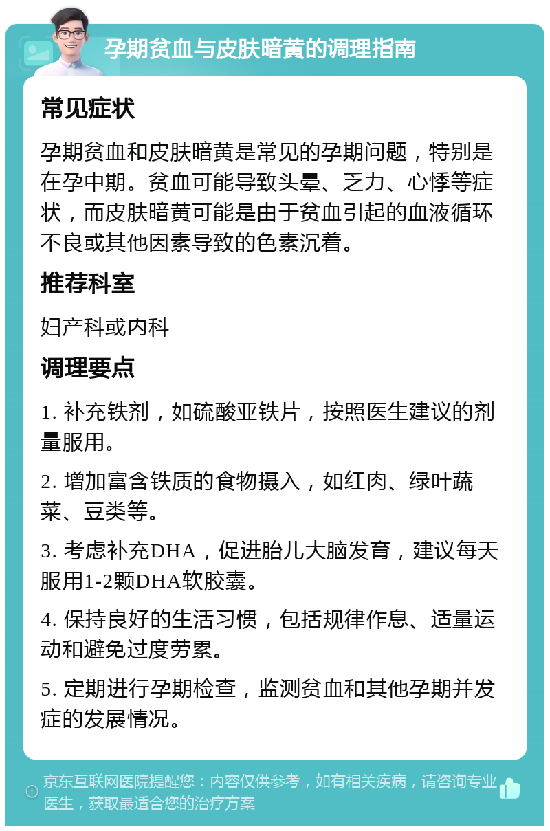 孕期贫血与皮肤暗黄的调理指南 常见症状 孕期贫血和皮肤暗黄是常见的孕期问题，特别是在孕中期。贫血可能导致头晕、乏力、心悸等症状，而皮肤暗黄可能是由于贫血引起的血液循环不良或其他因素导致的色素沉着。 推荐科室 妇产科或内科 调理要点 1. 补充铁剂，如硫酸亚铁片，按照医生建议的剂量服用。 2. 增加富含铁质的食物摄入，如红肉、绿叶蔬菜、豆类等。 3. 考虑补充DHA，促进胎儿大脑发育，建议每天服用1-2颗DHA软胶囊。 4. 保持良好的生活习惯，包括规律作息、适量运动和避免过度劳累。 5. 定期进行孕期检查，监测贫血和其他孕期并发症的发展情况。