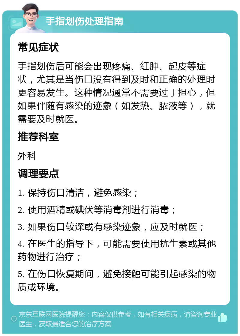 手指划伤处理指南 常见症状 手指划伤后可能会出现疼痛、红肿、起皮等症状，尤其是当伤口没有得到及时和正确的处理时更容易发生。这种情况通常不需要过于担心，但如果伴随有感染的迹象（如发热、脓液等），就需要及时就医。 推荐科室 外科 调理要点 1. 保持伤口清洁，避免感染； 2. 使用酒精或碘伏等消毒剂进行消毒； 3. 如果伤口较深或有感染迹象，应及时就医； 4. 在医生的指导下，可能需要使用抗生素或其他药物进行治疗； 5. 在伤口恢复期间，避免接触可能引起感染的物质或环境。