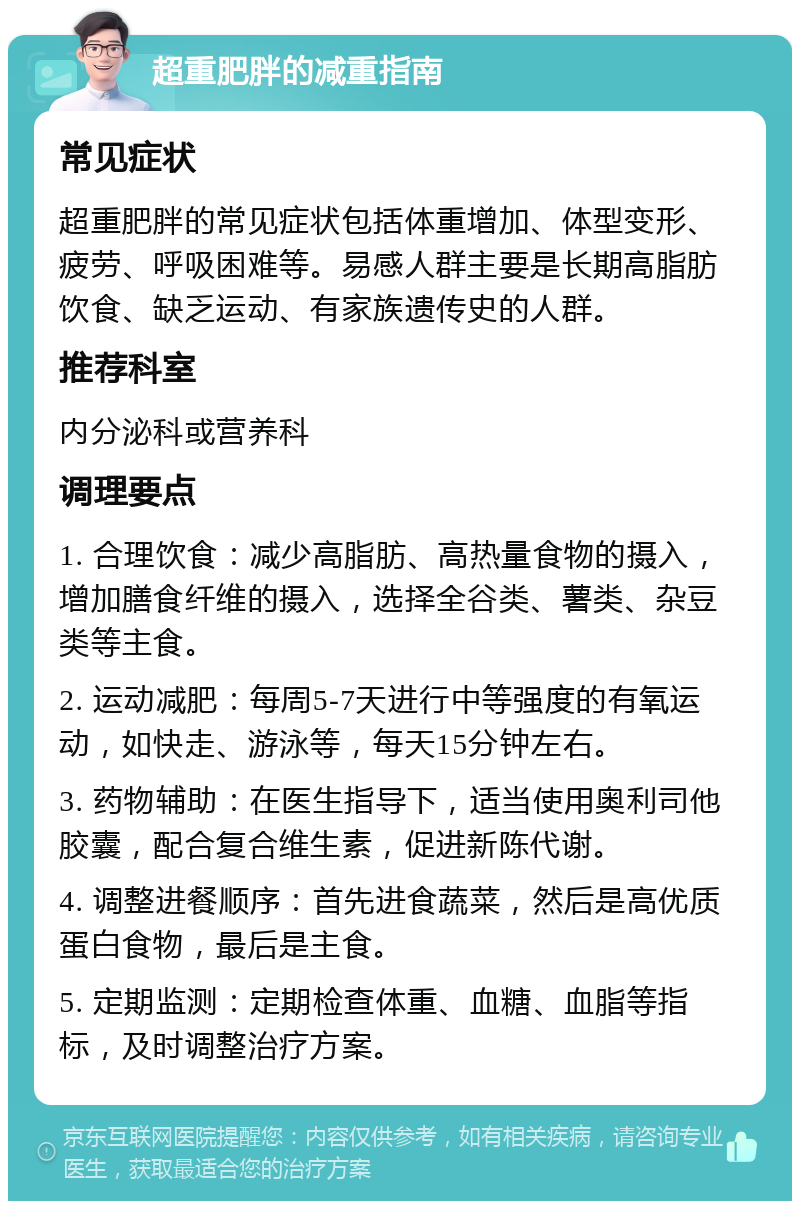 超重肥胖的减重指南 常见症状 超重肥胖的常见症状包括体重增加、体型变形、疲劳、呼吸困难等。易感人群主要是长期高脂肪饮食、缺乏运动、有家族遗传史的人群。 推荐科室 内分泌科或营养科 调理要点 1. 合理饮食：减少高脂肪、高热量食物的摄入，增加膳食纤维的摄入，选择全谷类、薯类、杂豆类等主食。 2. 运动减肥：每周5-7天进行中等强度的有氧运动，如快走、游泳等，每天15分钟左右。 3. 药物辅助：在医生指导下，适当使用奥利司他胶囊，配合复合维生素，促进新陈代谢。 4. 调整进餐顺序：首先进食蔬菜，然后是高优质蛋白食物，最后是主食。 5. 定期监测：定期检查体重、血糖、血脂等指标，及时调整治疗方案。