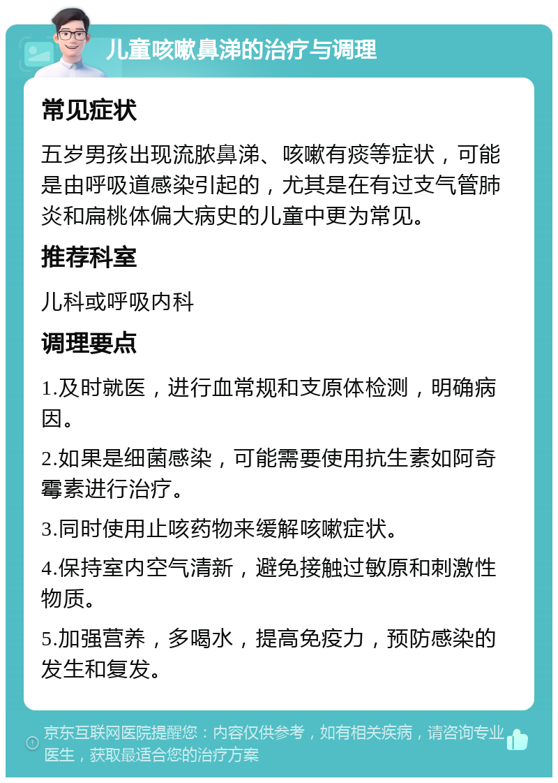 儿童咳嗽鼻涕的治疗与调理 常见症状 五岁男孩出现流脓鼻涕、咳嗽有痰等症状，可能是由呼吸道感染引起的，尤其是在有过支气管肺炎和扁桃体偏大病史的儿童中更为常见。 推荐科室 儿科或呼吸内科 调理要点 1.及时就医，进行血常规和支原体检测，明确病因。 2.如果是细菌感染，可能需要使用抗生素如阿奇霉素进行治疗。 3.同时使用止咳药物来缓解咳嗽症状。 4.保持室内空气清新，避免接触过敏原和刺激性物质。 5.加强营养，多喝水，提高免疫力，预防感染的发生和复发。