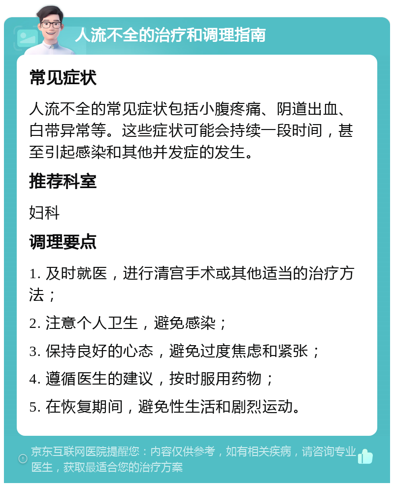 人流不全的治疗和调理指南 常见症状 人流不全的常见症状包括小腹疼痛、阴道出血、白带异常等。这些症状可能会持续一段时间，甚至引起感染和其他并发症的发生。 推荐科室 妇科 调理要点 1. 及时就医，进行清宫手术或其他适当的治疗方法； 2. 注意个人卫生，避免感染； 3. 保持良好的心态，避免过度焦虑和紧张； 4. 遵循医生的建议，按时服用药物； 5. 在恢复期间，避免性生活和剧烈运动。