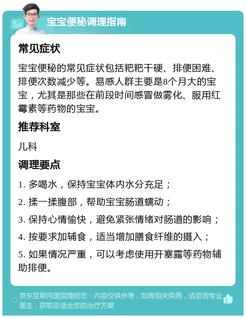 宝宝便秘调理指南 常见症状 宝宝便秘的常见症状包括粑粑干硬、排便困难、排便次数减少等。易感人群主要是8个月大的宝宝，尤其是那些在前段时间感冒做雾化、服用红霉素等药物的宝宝。 推荐科室 儿科 调理要点 1. 多喝水，保持宝宝体内水分充足； 2. 揉一揉腹部，帮助宝宝肠道蠕动； 3. 保持心情愉快，避免紧张情绪对肠道的影响； 4. 按要求加辅食，适当增加膳食纤维的摄入； 5. 如果情况严重，可以考虑使用开塞露等药物辅助排便。