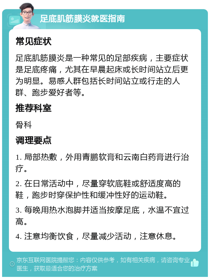 足底肌筋膜炎就医指南 常见症状 足底肌筋膜炎是一种常见的足部疾病，主要症状是足底疼痛，尤其在早晨起床或长时间站立后更为明显。易感人群包括长时间站立或行走的人群、跑步爱好者等。 推荐科室 骨科 调理要点 1. 局部热敷，外用青鹏软膏和云南白药膏进行治疗。 2. 在日常活动中，尽量穿软底鞋或舒适度高的鞋，跑步时穿保护性和缓冲性好的运动鞋。 3. 每晚用热水泡脚并适当按摩足底，水温不宜过高。 4. 注意均衡饮食，尽量减少活动，注意休息。