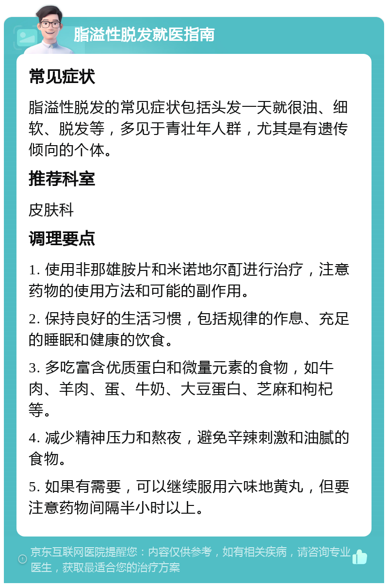 脂溢性脱发就医指南 常见症状 脂溢性脱发的常见症状包括头发一天就很油、细软、脱发等，多见于青壮年人群，尤其是有遗传倾向的个体。 推荐科室 皮肤科 调理要点 1. 使用非那雄胺片和米诺地尔酊进行治疗，注意药物的使用方法和可能的副作用。 2. 保持良好的生活习惯，包括规律的作息、充足的睡眠和健康的饮食。 3. 多吃富含优质蛋白和微量元素的食物，如牛肉、羊肉、蛋、牛奶、大豆蛋白、芝麻和枸杞等。 4. 减少精神压力和熬夜，避免辛辣刺激和油腻的食物。 5. 如果有需要，可以继续服用六味地黄丸，但要注意药物间隔半小时以上。