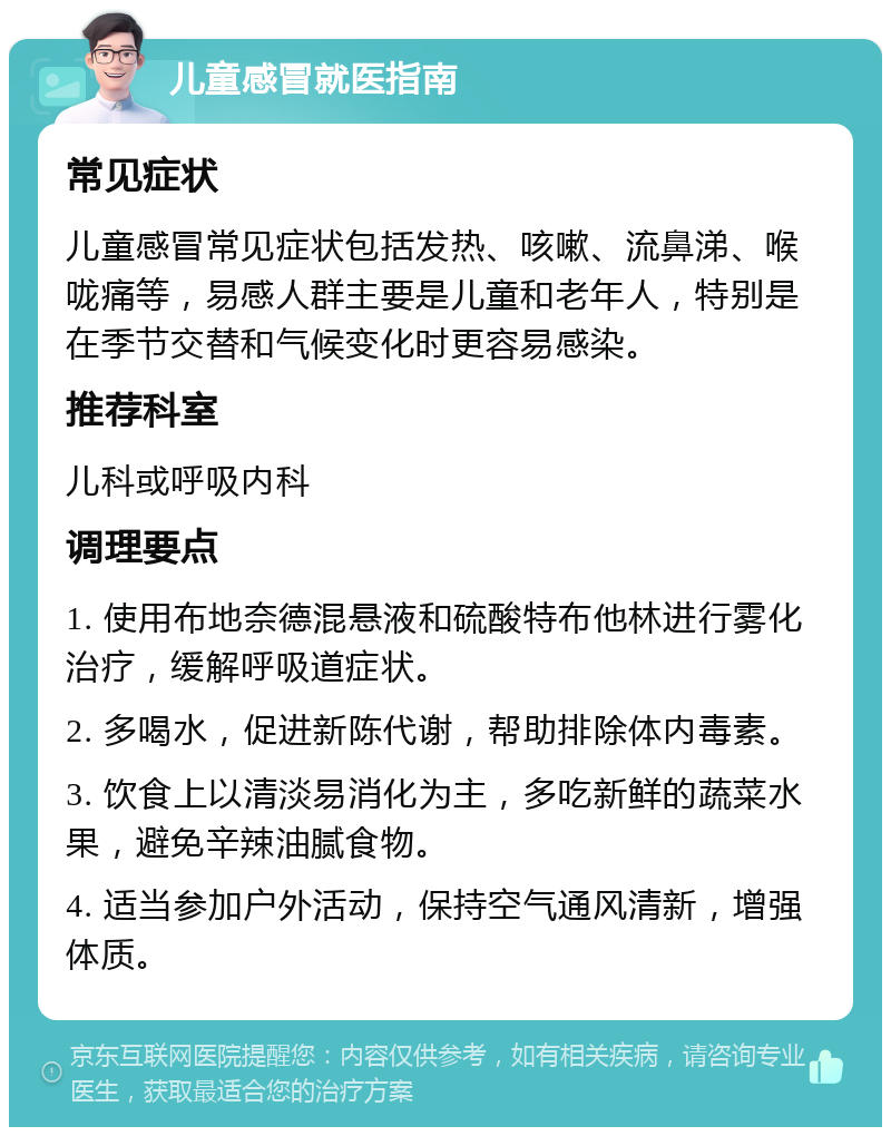 儿童感冒就医指南 常见症状 儿童感冒常见症状包括发热、咳嗽、流鼻涕、喉咙痛等，易感人群主要是儿童和老年人，特别是在季节交替和气候变化时更容易感染。 推荐科室 儿科或呼吸内科 调理要点 1. 使用布地奈德混悬液和硫酸特布他林进行雾化治疗，缓解呼吸道症状。 2. 多喝水，促进新陈代谢，帮助排除体内毒素。 3. 饮食上以清淡易消化为主，多吃新鲜的蔬菜水果，避免辛辣油腻食物。 4. 适当参加户外活动，保持空气通风清新，增强体质。