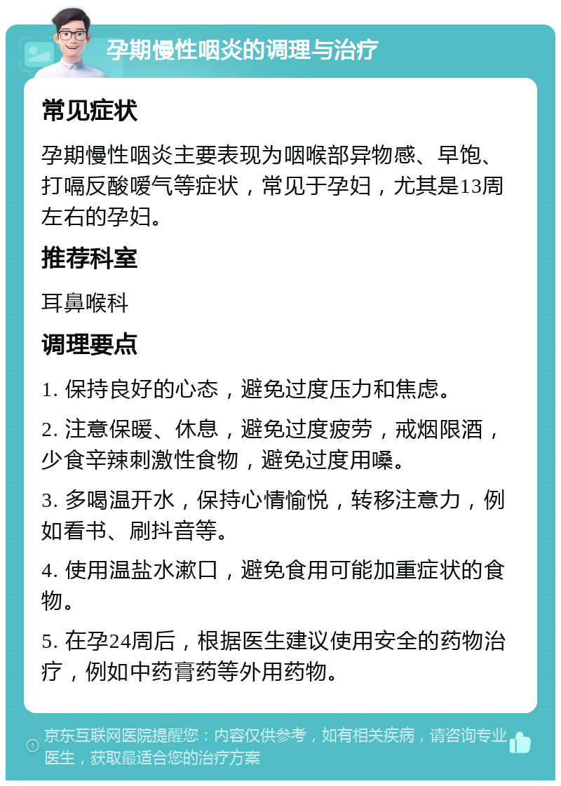 孕期慢性咽炎的调理与治疗 常见症状 孕期慢性咽炎主要表现为咽喉部异物感、早饱、打嗝反酸嗳气等症状，常见于孕妇，尤其是13周左右的孕妇。 推荐科室 耳鼻喉科 调理要点 1. 保持良好的心态，避免过度压力和焦虑。 2. 注意保暖、休息，避免过度疲劳，戒烟限酒，少食辛辣刺激性食物，避免过度用嗓。 3. 多喝温开水，保持心情愉悦，转移注意力，例如看书、刷抖音等。 4. 使用温盐水漱口，避免食用可能加重症状的食物。 5. 在孕24周后，根据医生建议使用安全的药物治疗，例如中药膏药等外用药物。