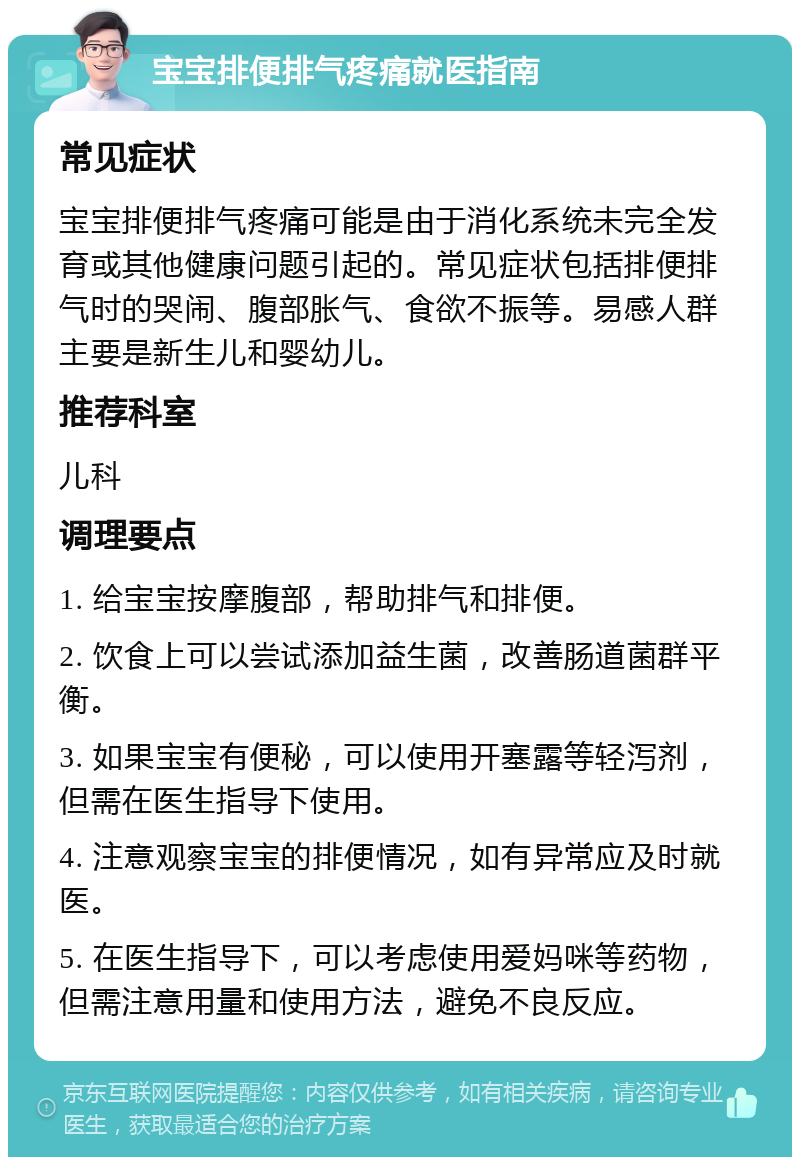 宝宝排便排气疼痛就医指南 常见症状 宝宝排便排气疼痛可能是由于消化系统未完全发育或其他健康问题引起的。常见症状包括排便排气时的哭闹、腹部胀气、食欲不振等。易感人群主要是新生儿和婴幼儿。 推荐科室 儿科 调理要点 1. 给宝宝按摩腹部，帮助排气和排便。 2. 饮食上可以尝试添加益生菌，改善肠道菌群平衡。 3. 如果宝宝有便秘，可以使用开塞露等轻泻剂，但需在医生指导下使用。 4. 注意观察宝宝的排便情况，如有异常应及时就医。 5. 在医生指导下，可以考虑使用爱妈咪等药物，但需注意用量和使用方法，避免不良反应。