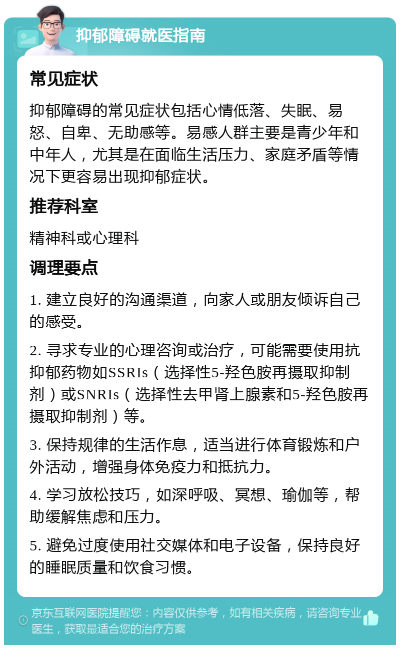 抑郁障碍就医指南 常见症状 抑郁障碍的常见症状包括心情低落、失眠、易怒、自卑、无助感等。易感人群主要是青少年和中年人，尤其是在面临生活压力、家庭矛盾等情况下更容易出现抑郁症状。 推荐科室 精神科或心理科 调理要点 1. 建立良好的沟通渠道，向家人或朋友倾诉自己的感受。 2. 寻求专业的心理咨询或治疗，可能需要使用抗抑郁药物如SSRIs（选择性5-羟色胺再摄取抑制剂）或SNRIs（选择性去甲肾上腺素和5-羟色胺再摄取抑制剂）等。 3. 保持规律的生活作息，适当进行体育锻炼和户外活动，增强身体免疫力和抵抗力。 4. 学习放松技巧，如深呼吸、冥想、瑜伽等，帮助缓解焦虑和压力。 5. 避免过度使用社交媒体和电子设备，保持良好的睡眠质量和饮食习惯。