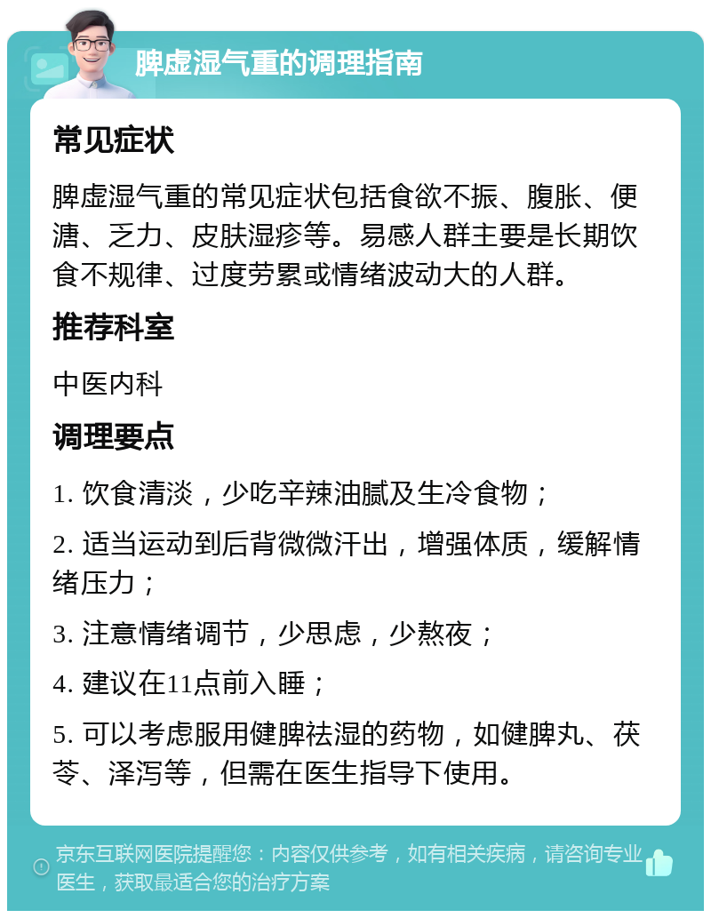 脾虚湿气重的调理指南 常见症状 脾虚湿气重的常见症状包括食欲不振、腹胀、便溏、乏力、皮肤湿疹等。易感人群主要是长期饮食不规律、过度劳累或情绪波动大的人群。 推荐科室 中医内科 调理要点 1. 饮食清淡，少吃辛辣油腻及生冷食物； 2. 适当运动到后背微微汗出，增强体质，缓解情绪压力； 3. 注意情绪调节，少思虑，少熬夜； 4. 建议在11点前入睡； 5. 可以考虑服用健脾祛湿的药物，如健脾丸、茯苓、泽泻等，但需在医生指导下使用。