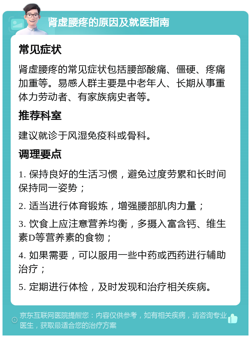 肾虚腰疼的原因及就医指南 常见症状 肾虚腰疼的常见症状包括腰部酸痛、僵硬、疼痛加重等。易感人群主要是中老年人、长期从事重体力劳动者、有家族病史者等。 推荐科室 建议就诊于风湿免疫科或骨科。 调理要点 1. 保持良好的生活习惯，避免过度劳累和长时间保持同一姿势； 2. 适当进行体育锻炼，增强腰部肌肉力量； 3. 饮食上应注意营养均衡，多摄入富含钙、维生素D等营养素的食物； 4. 如果需要，可以服用一些中药或西药进行辅助治疗； 5. 定期进行体检，及时发现和治疗相关疾病。