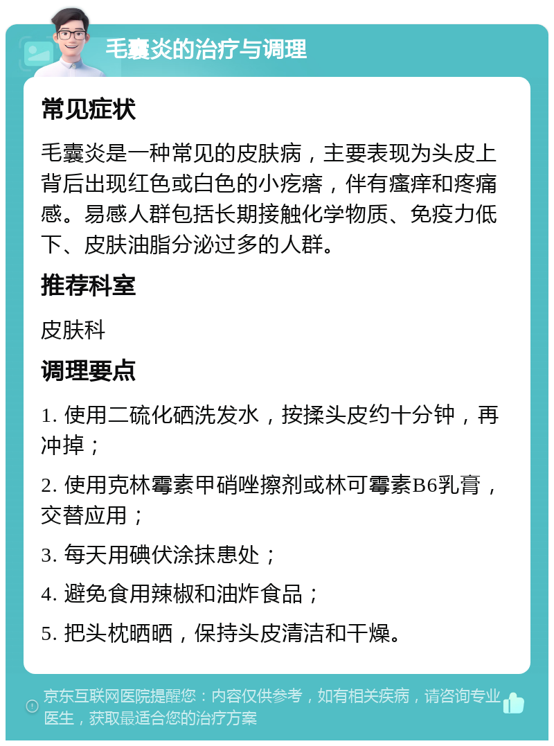 毛囊炎的治疗与调理 常见症状 毛囊炎是一种常见的皮肤病，主要表现为头皮上背后出现红色或白色的小疙瘩，伴有瘙痒和疼痛感。易感人群包括长期接触化学物质、免疫力低下、皮肤油脂分泌过多的人群。 推荐科室 皮肤科 调理要点 1. 使用二硫化硒洗发水，按揉头皮约十分钟，再冲掉； 2. 使用克林霉素甲硝唑擦剂或林可霉素B6乳膏，交替应用； 3. 每天用碘伏涂抹患处； 4. 避免食用辣椒和油炸食品； 5. 把头枕晒晒，保持头皮清洁和干燥。