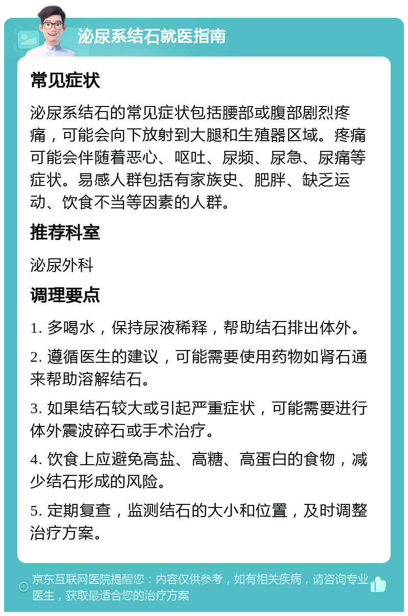 泌尿系结石就医指南 常见症状 泌尿系结石的常见症状包括腰部或腹部剧烈疼痛，可能会向下放射到大腿和生殖器区域。疼痛可能会伴随着恶心、呕吐、尿频、尿急、尿痛等症状。易感人群包括有家族史、肥胖、缺乏运动、饮食不当等因素的人群。 推荐科室 泌尿外科 调理要点 1. 多喝水，保持尿液稀释，帮助结石排出体外。 2. 遵循医生的建议，可能需要使用药物如肾石通来帮助溶解结石。 3. 如果结石较大或引起严重症状，可能需要进行体外震波碎石或手术治疗。 4. 饮食上应避免高盐、高糖、高蛋白的食物，减少结石形成的风险。 5. 定期复查，监测结石的大小和位置，及时调整治疗方案。