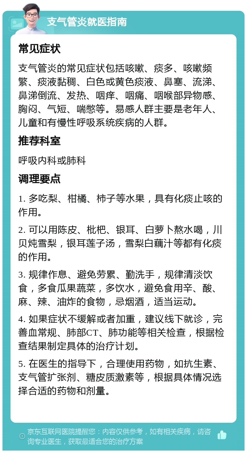 支气管炎就医指南 常见症状 支气管炎的常见症状包括咳嗽、痰多、咳嗽频繁、痰液黏稠、白色或黄色痰液、鼻塞、流涕、鼻涕倒流、发热、咽痒、咽痛、咽喉部异物感、胸闷、气短、喘憋等。易感人群主要是老年人、儿童和有慢性呼吸系统疾病的人群。 推荐科室 呼吸内科或肺科 调理要点 1. 多吃梨、柑橘、柿子等水果，具有化痰止咳的作用。 2. 可以用陈皮、枇杷、银耳、白萝卜熬水喝，川贝炖雪梨，银耳莲子汤，雪梨白藕汁等都有化痰的作用。 3. 规律作息、避免劳累、勤洗手，规律清淡饮食，多食瓜果蔬菜，多饮水，避免食用辛、酸、麻、辣、油炸的食物，忌烟酒，适当运动。 4. 如果症状不缓解或者加重，建议线下就诊，完善血常规、肺部CT、肺功能等相关检查，根据检查结果制定具体的治疗计划。 5. 在医生的指导下，合理使用药物，如抗生素、支气管扩张剂、糖皮质激素等，根据具体情况选择合适的药物和剂量。