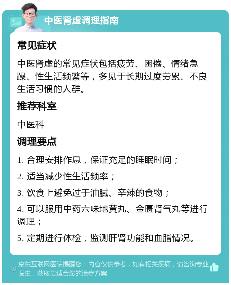 中医肾虚调理指南 常见症状 中医肾虚的常见症状包括疲劳、困倦、情绪急躁、性生活频繁等，多见于长期过度劳累、不良生活习惯的人群。 推荐科室 中医科 调理要点 1. 合理安排作息，保证充足的睡眠时间； 2. 适当减少性生活频率； 3. 饮食上避免过于油腻、辛辣的食物； 4. 可以服用中药六味地黄丸、金匮肾气丸等进行调理； 5. 定期进行体检，监测肝肾功能和血脂情况。