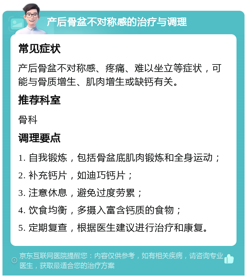 产后骨盆不对称感的治疗与调理 常见症状 产后骨盆不对称感、疼痛、难以坐立等症状，可能与骨质增生、肌肉增生或缺钙有关。 推荐科室 骨科 调理要点 1. 自我锻炼，包括骨盆底肌肉锻炼和全身运动； 2. 补充钙片，如迪巧钙片； 3. 注意休息，避免过度劳累； 4. 饮食均衡，多摄入富含钙质的食物； 5. 定期复查，根据医生建议进行治疗和康复。