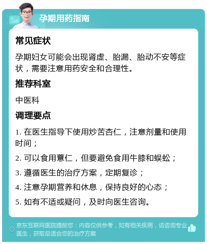 孕期用药指南 常见症状 孕期妇女可能会出现肾虚、胎漏、胎动不安等症状，需要注意用药安全和合理性。 推荐科室 中医科 调理要点 1. 在医生指导下使用炒苦杏仁，注意剂量和使用时间； 2. 可以食用薏仁，但要避免食用牛膝和蜈蚣； 3. 遵循医生的治疗方案，定期复诊； 4. 注意孕期营养和休息，保持良好的心态； 5. 如有不适或疑问，及时向医生咨询。