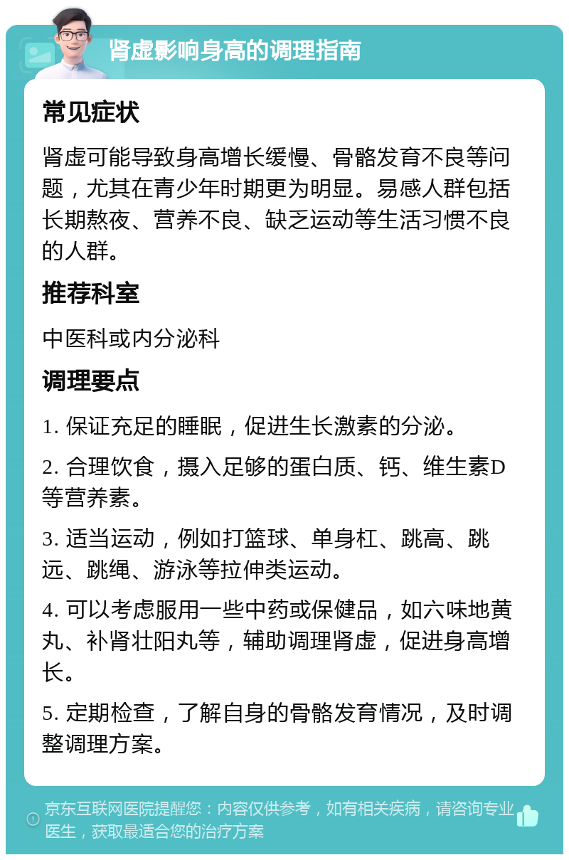 肾虚影响身高的调理指南 常见症状 肾虚可能导致身高增长缓慢、骨骼发育不良等问题，尤其在青少年时期更为明显。易感人群包括长期熬夜、营养不良、缺乏运动等生活习惯不良的人群。 推荐科室 中医科或内分泌科 调理要点 1. 保证充足的睡眠，促进生长激素的分泌。 2. 合理饮食，摄入足够的蛋白质、钙、维生素D等营养素。 3. 适当运动，例如打篮球、单身杠、跳高、跳远、跳绳、游泳等拉伸类运动。 4. 可以考虑服用一些中药或保健品，如六味地黄丸、补肾壮阳丸等，辅助调理肾虚，促进身高增长。 5. 定期检查，了解自身的骨骼发育情况，及时调整调理方案。