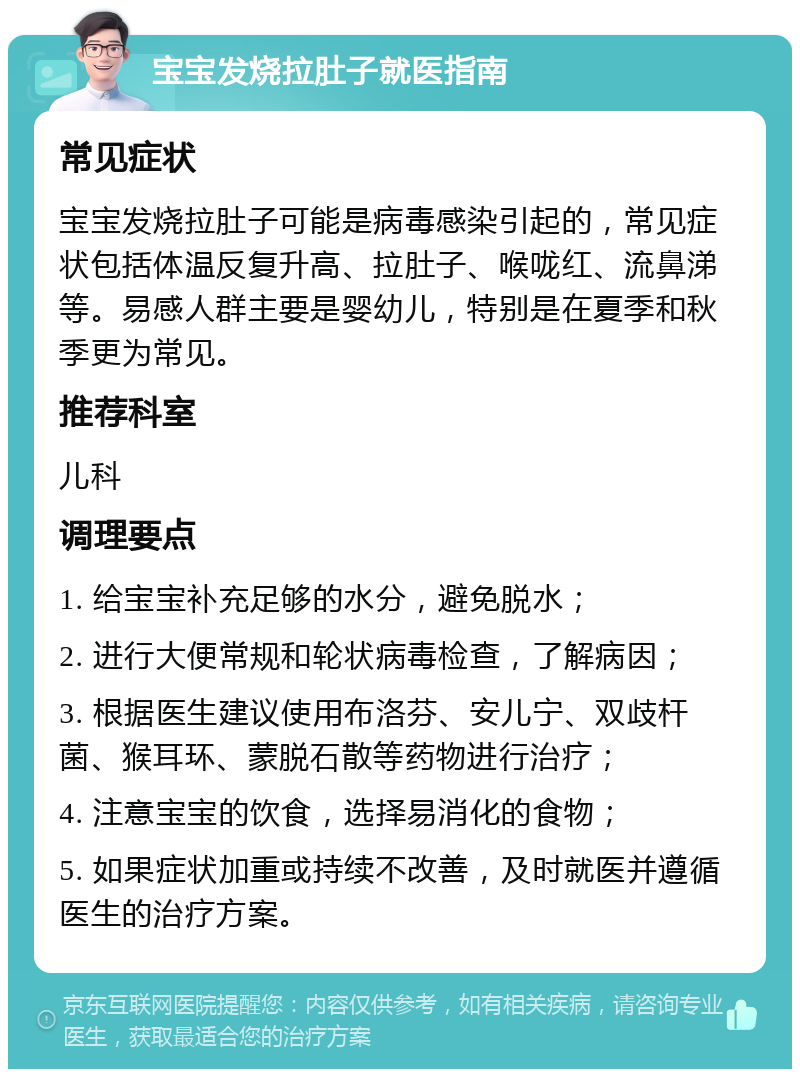 宝宝发烧拉肚子就医指南 常见症状 宝宝发烧拉肚子可能是病毒感染引起的，常见症状包括体温反复升高、拉肚子、喉咙红、流鼻涕等。易感人群主要是婴幼儿，特别是在夏季和秋季更为常见。 推荐科室 儿科 调理要点 1. 给宝宝补充足够的水分，避免脱水； 2. 进行大便常规和轮状病毒检查，了解病因； 3. 根据医生建议使用布洛芬、安儿宁、双歧杆菌、猴耳环、蒙脱石散等药物进行治疗； 4. 注意宝宝的饮食，选择易消化的食物； 5. 如果症状加重或持续不改善，及时就医并遵循医生的治疗方案。