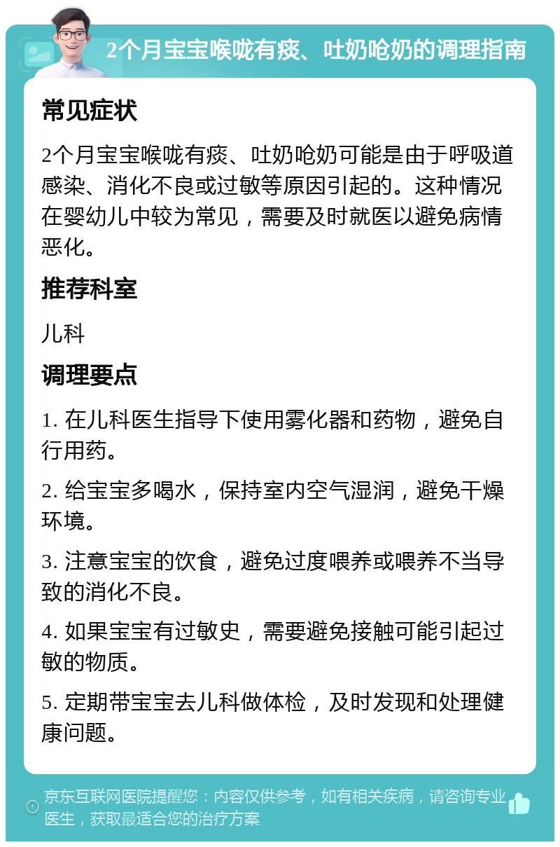 2个月宝宝喉咙有痰、吐奶呛奶的调理指南 常见症状 2个月宝宝喉咙有痰、吐奶呛奶可能是由于呼吸道感染、消化不良或过敏等原因引起的。这种情况在婴幼儿中较为常见，需要及时就医以避免病情恶化。 推荐科室 儿科 调理要点 1. 在儿科医生指导下使用雾化器和药物，避免自行用药。 2. 给宝宝多喝水，保持室内空气湿润，避免干燥环境。 3. 注意宝宝的饮食，避免过度喂养或喂养不当导致的消化不良。 4. 如果宝宝有过敏史，需要避免接触可能引起过敏的物质。 5. 定期带宝宝去儿科做体检，及时发现和处理健康问题。