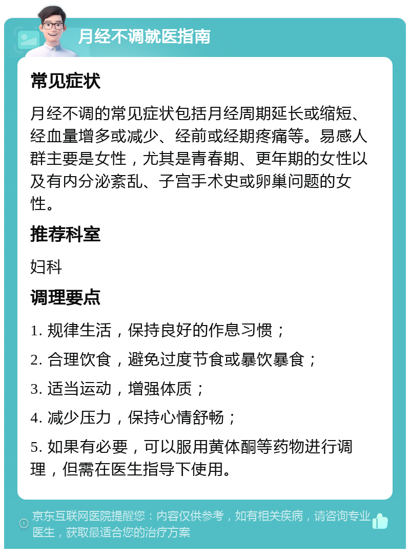 月经不调就医指南 常见症状 月经不调的常见症状包括月经周期延长或缩短、经血量增多或减少、经前或经期疼痛等。易感人群主要是女性，尤其是青春期、更年期的女性以及有内分泌紊乱、子宫手术史或卵巢问题的女性。 推荐科室 妇科 调理要点 1. 规律生活，保持良好的作息习惯； 2. 合理饮食，避免过度节食或暴饮暴食； 3. 适当运动，增强体质； 4. 减少压力，保持心情舒畅； 5. 如果有必要，可以服用黄体酮等药物进行调理，但需在医生指导下使用。