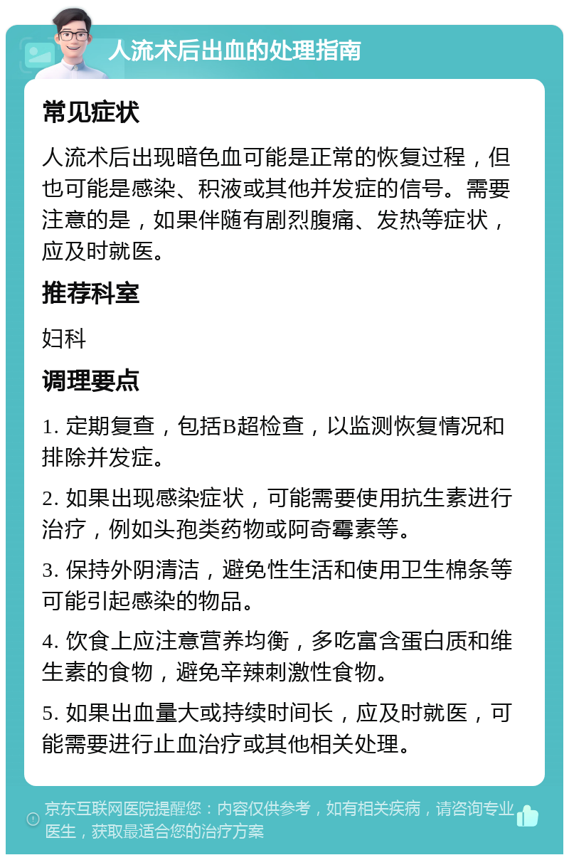 人流术后出血的处理指南 常见症状 人流术后出现暗色血可能是正常的恢复过程，但也可能是感染、积液或其他并发症的信号。需要注意的是，如果伴随有剧烈腹痛、发热等症状，应及时就医。 推荐科室 妇科 调理要点 1. 定期复查，包括B超检查，以监测恢复情况和排除并发症。 2. 如果出现感染症状，可能需要使用抗生素进行治疗，例如头孢类药物或阿奇霉素等。 3. 保持外阴清洁，避免性生活和使用卫生棉条等可能引起感染的物品。 4. 饮食上应注意营养均衡，多吃富含蛋白质和维生素的食物，避免辛辣刺激性食物。 5. 如果出血量大或持续时间长，应及时就医，可能需要进行止血治疗或其他相关处理。