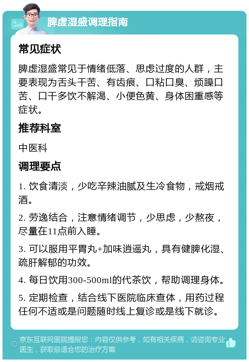 脾虚湿盛调理指南 常见症状 脾虚湿盛常见于情绪低落、思虑过度的人群，主要表现为舌头干苦、有齿痕、口粘口臭、烦躁口苦、口干多饮不解渴、小便色黄、身体困重感等症状。 推荐科室 中医科 调理要点 1. 饮食清淡，少吃辛辣油腻及生冷食物，戒烟戒酒。 2. 劳逸结合，注意情绪调节，少思虑，少熬夜，尽量在11点前入睡。 3. 可以服用平胃丸+加味逍遥丸，具有健脾化湿、疏肝解郁的功效。 4. 每日饮用300-500ml的代茶饮，帮助调理身体。 5. 定期检查，结合线下医院临床查体，用药过程任何不适或是问题随时线上复诊或是线下就诊。