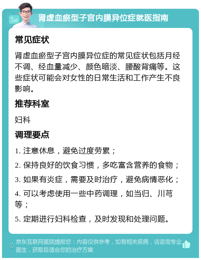 肾虚血瘀型子宫内膜异位症就医指南 常见症状 肾虚血瘀型子宫内膜异位症的常见症状包括月经不调、经血量减少、颜色暗淡、腰酸背痛等。这些症状可能会对女性的日常生活和工作产生不良影响。 推荐科室 妇科 调理要点 1. 注意休息，避免过度劳累； 2. 保持良好的饮食习惯，多吃富含营养的食物； 3. 如果有炎症，需要及时治疗，避免病情恶化； 4. 可以考虑使用一些中药调理，如当归、川芎等； 5. 定期进行妇科检查，及时发现和处理问题。