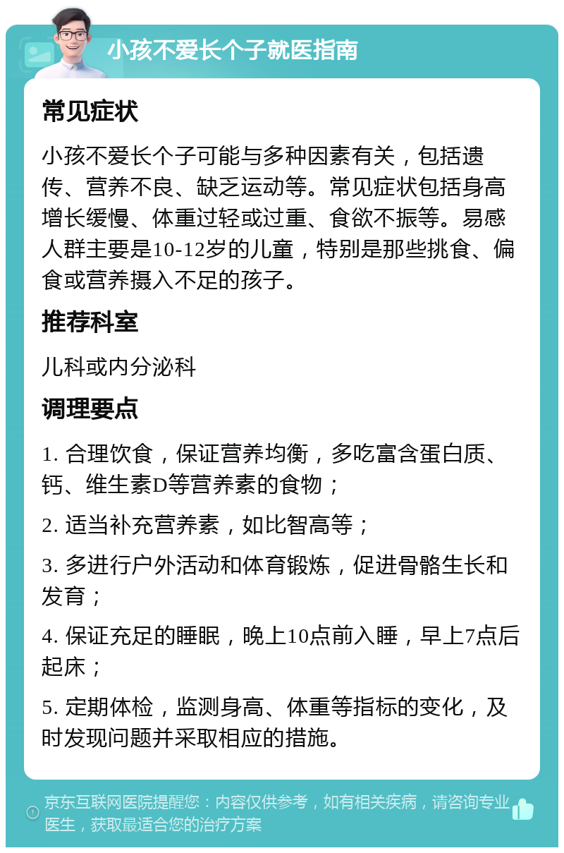 小孩不爱长个子就医指南 常见症状 小孩不爱长个子可能与多种因素有关，包括遗传、营养不良、缺乏运动等。常见症状包括身高增长缓慢、体重过轻或过重、食欲不振等。易感人群主要是10-12岁的儿童，特别是那些挑食、偏食或营养摄入不足的孩子。 推荐科室 儿科或内分泌科 调理要点 1. 合理饮食，保证营养均衡，多吃富含蛋白质、钙、维生素D等营养素的食物； 2. 适当补充营养素，如比智高等； 3. 多进行户外活动和体育锻炼，促进骨骼生长和发育； 4. 保证充足的睡眠，晚上10点前入睡，早上7点后起床； 5. 定期体检，监测身高、体重等指标的变化，及时发现问题并采取相应的措施。