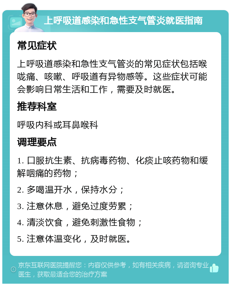 上呼吸道感染和急性支气管炎就医指南 常见症状 上呼吸道感染和急性支气管炎的常见症状包括喉咙痛、咳嗽、呼吸道有异物感等。这些症状可能会影响日常生活和工作，需要及时就医。 推荐科室 呼吸内科或耳鼻喉科 调理要点 1. 口服抗生素、抗病毒药物、化痰止咳药物和缓解咽痛的药物； 2. 多喝温开水，保持水分； 3. 注意休息，避免过度劳累； 4. 清淡饮食，避免刺激性食物； 5. 注意体温变化，及时就医。