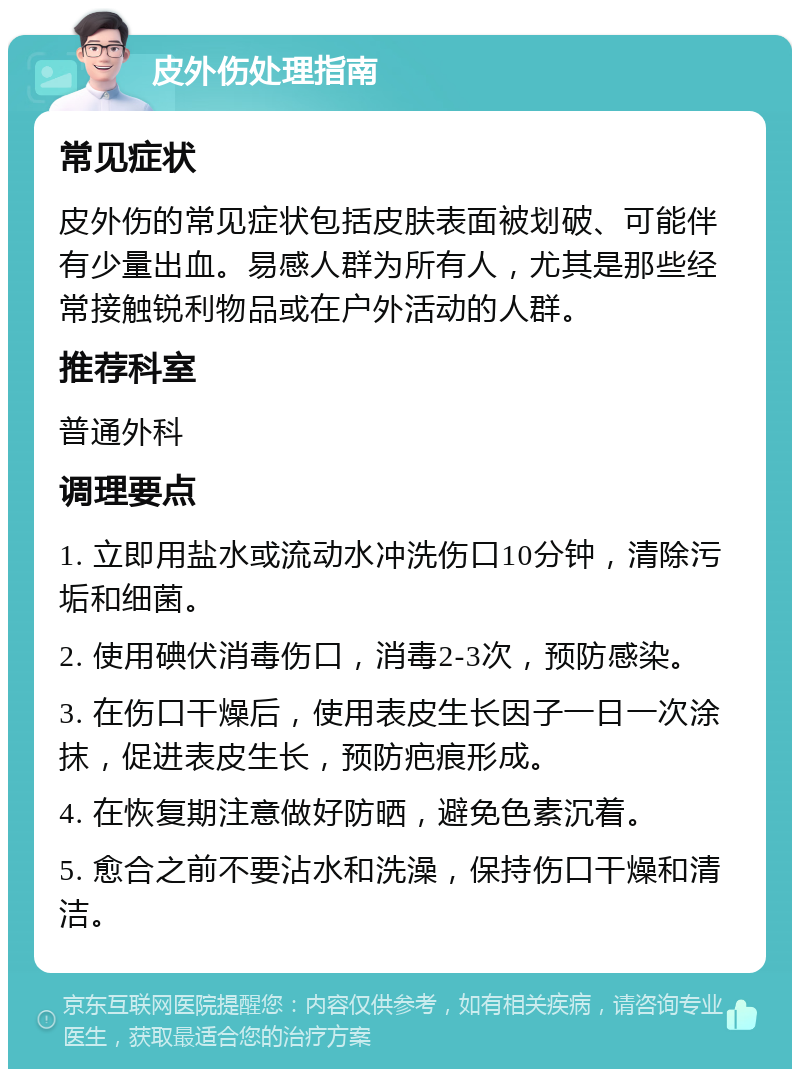 皮外伤处理指南 常见症状 皮外伤的常见症状包括皮肤表面被划破、可能伴有少量出血。易感人群为所有人，尤其是那些经常接触锐利物品或在户外活动的人群。 推荐科室 普通外科 调理要点 1. 立即用盐水或流动水冲洗伤口10分钟，清除污垢和细菌。 2. 使用碘伏消毒伤口，消毒2-3次，预防感染。 3. 在伤口干燥后，使用表皮生长因子一日一次涂抹，促进表皮生长，预防疤痕形成。 4. 在恢复期注意做好防晒，避免色素沉着。 5. 愈合之前不要沾水和洗澡，保持伤口干燥和清洁。