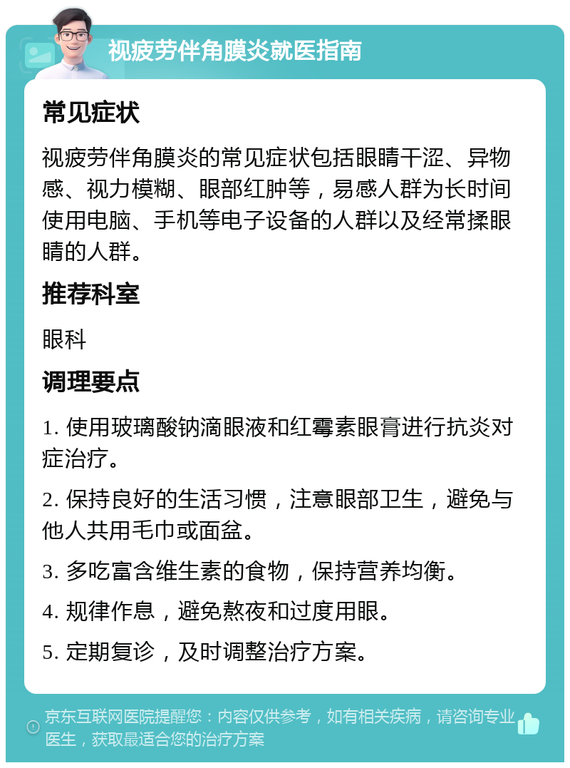 视疲劳伴角膜炎就医指南 常见症状 视疲劳伴角膜炎的常见症状包括眼睛干涩、异物感、视力模糊、眼部红肿等，易感人群为长时间使用电脑、手机等电子设备的人群以及经常揉眼睛的人群。 推荐科室 眼科 调理要点 1. 使用玻璃酸钠滴眼液和红霉素眼膏进行抗炎对症治疗。 2. 保持良好的生活习惯，注意眼部卫生，避免与他人共用毛巾或面盆。 3. 多吃富含维生素的食物，保持营养均衡。 4. 规律作息，避免熬夜和过度用眼。 5. 定期复诊，及时调整治疗方案。