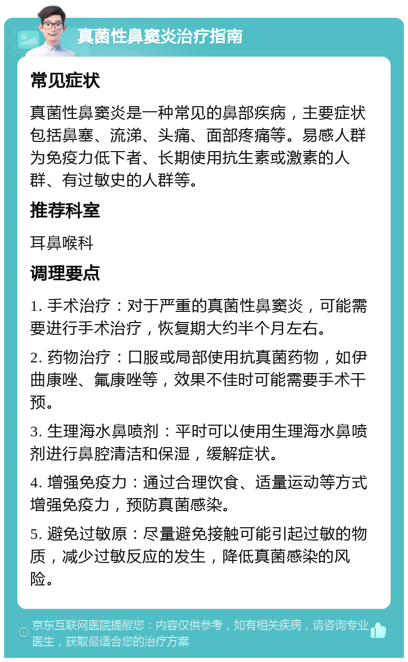 真菌性鼻窦炎治疗指南 常见症状 真菌性鼻窦炎是一种常见的鼻部疾病，主要症状包括鼻塞、流涕、头痛、面部疼痛等。易感人群为免疫力低下者、长期使用抗生素或激素的人群、有过敏史的人群等。 推荐科室 耳鼻喉科 调理要点 1. 手术治疗：对于严重的真菌性鼻窦炎，可能需要进行手术治疗，恢复期大约半个月左右。 2. 药物治疗：口服或局部使用抗真菌药物，如伊曲康唑、氟康唑等，效果不佳时可能需要手术干预。 3. 生理海水鼻喷剂：平时可以使用生理海水鼻喷剂进行鼻腔清洁和保湿，缓解症状。 4. 增强免疫力：通过合理饮食、适量运动等方式增强免疫力，预防真菌感染。 5. 避免过敏原：尽量避免接触可能引起过敏的物质，减少过敏反应的发生，降低真菌感染的风险。