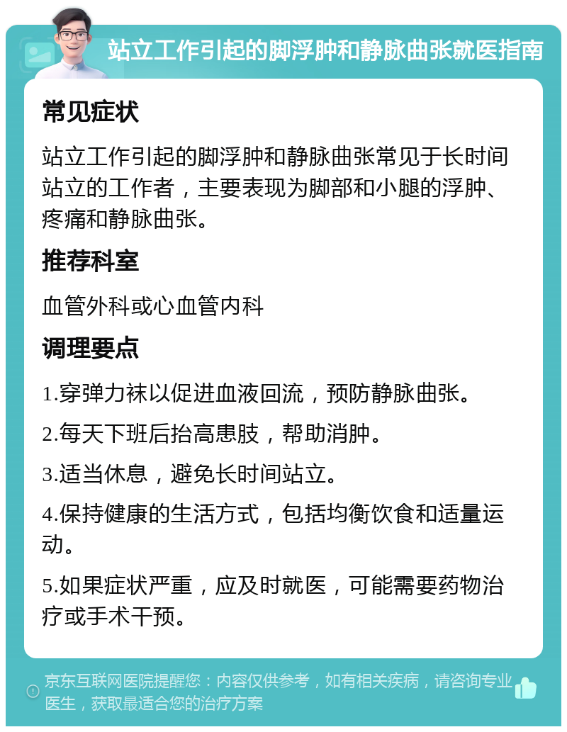 站立工作引起的脚浮肿和静脉曲张就医指南 常见症状 站立工作引起的脚浮肿和静脉曲张常见于长时间站立的工作者，主要表现为脚部和小腿的浮肿、疼痛和静脉曲张。 推荐科室 血管外科或心血管内科 调理要点 1.穿弹力袜以促进血液回流，预防静脉曲张。 2.每天下班后抬高患肢，帮助消肿。 3.适当休息，避免长时间站立。 4.保持健康的生活方式，包括均衡饮食和适量运动。 5.如果症状严重，应及时就医，可能需要药物治疗或手术干预。