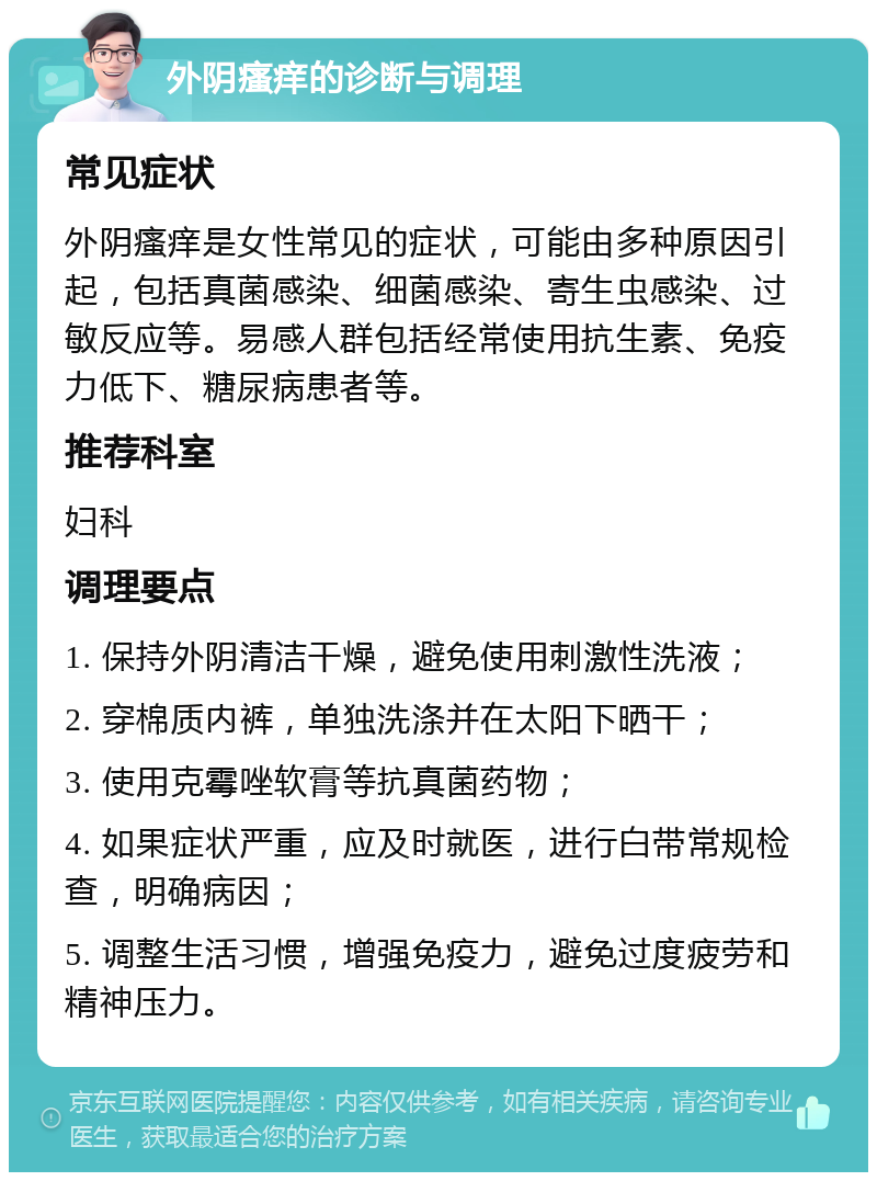 外阴瘙痒的诊断与调理 常见症状 外阴瘙痒是女性常见的症状，可能由多种原因引起，包括真菌感染、细菌感染、寄生虫感染、过敏反应等。易感人群包括经常使用抗生素、免疫力低下、糖尿病患者等。 推荐科室 妇科 调理要点 1. 保持外阴清洁干燥，避免使用刺激性洗液； 2. 穿棉质内裤，单独洗涤并在太阳下晒干； 3. 使用克霉唑软膏等抗真菌药物； 4. 如果症状严重，应及时就医，进行白带常规检查，明确病因； 5. 调整生活习惯，增强免疫力，避免过度疲劳和精神压力。