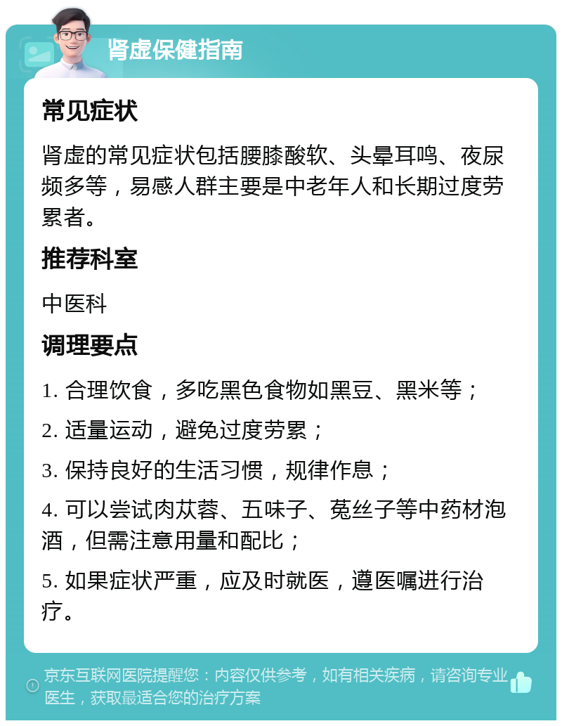 肾虚保健指南 常见症状 肾虚的常见症状包括腰膝酸软、头晕耳鸣、夜尿频多等，易感人群主要是中老年人和长期过度劳累者。 推荐科室 中医科 调理要点 1. 合理饮食，多吃黑色食物如黑豆、黑米等； 2. 适量运动，避免过度劳累； 3. 保持良好的生活习惯，规律作息； 4. 可以尝试肉苁蓉、五味子、菟丝子等中药材泡酒，但需注意用量和配比； 5. 如果症状严重，应及时就医，遵医嘱进行治疗。